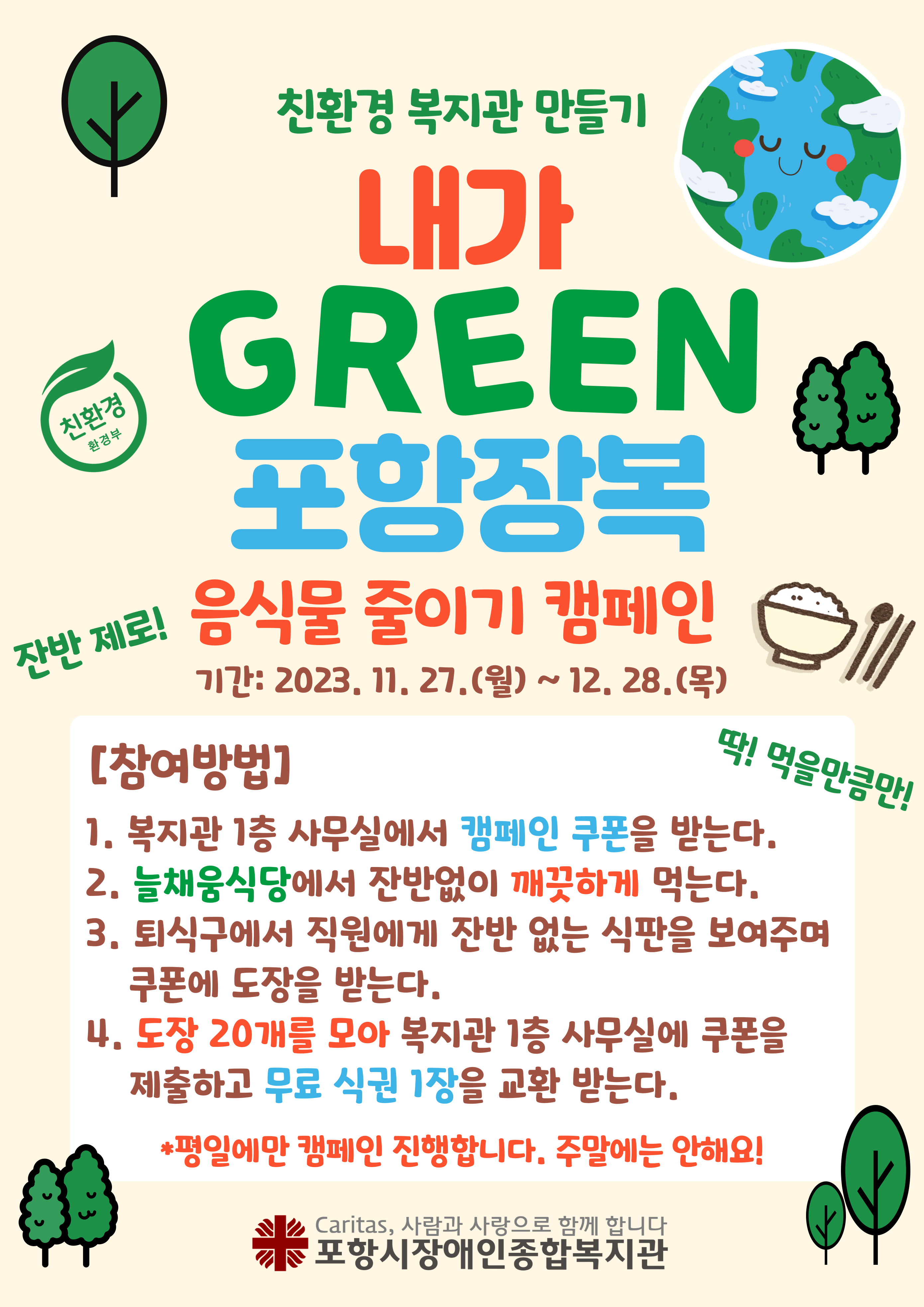 친환경 복지관 만들기
내가 GREEN 포항장복 음식물 줄이기 캠페인
참여기간: 2023. 11. 27.(월) ~ 12. 28.(목)
참여방법:
1. 복지관 1층 사무실에서 캠페인 쿠폰을 받는다.
2. 늘채움식당에서 잔반없이 깨끗하게 식사를 한다.
3. 퇴식구에서 직원에게 잔반없는 식판을 보여주며 쿠폰에 도장을 받는다.
   - 휠체어를 이용하시는 분들은 식사하신 자리에서 확인이
4. 도장 20개를 모아 복지관 1층 사무실에 쿠폰을 제출하고 무료식권 1장을 교환 받는다.
* 평일에만 캠페인 진행합니다. 주말에는 진행하지 않습니다.
문의: 운영지원팀(054-282-4009)